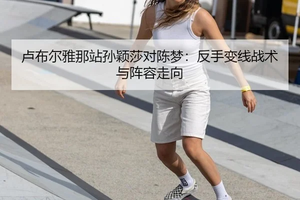 卢布尔雅那站孙颖莎对陈梦：反手变线战术与阵容走向