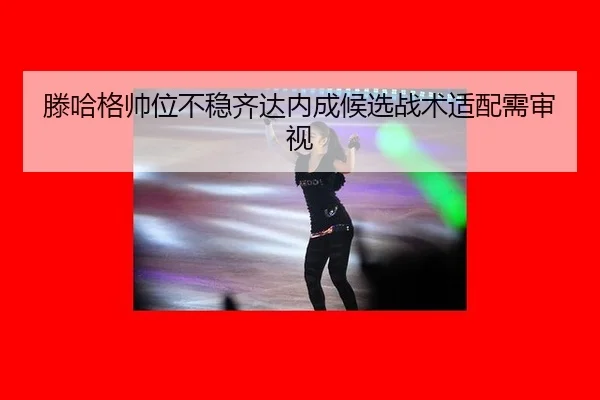 滕哈格帅位不稳齐达内成候选战术适配需审视