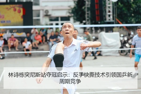 林诗栋突尼斯站夺冠启示：反手快撕技术引领国乒新周期竞争